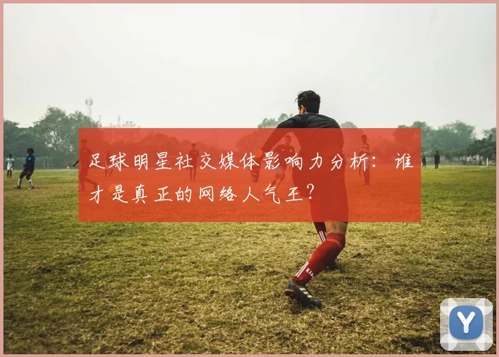 足球明星社交媒体影响力分析:谁才是真正的网络人气王?